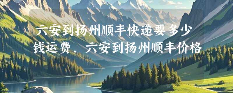 六安到扬州顺丰快递要多少钱运费，六安到扬州顺丰价格