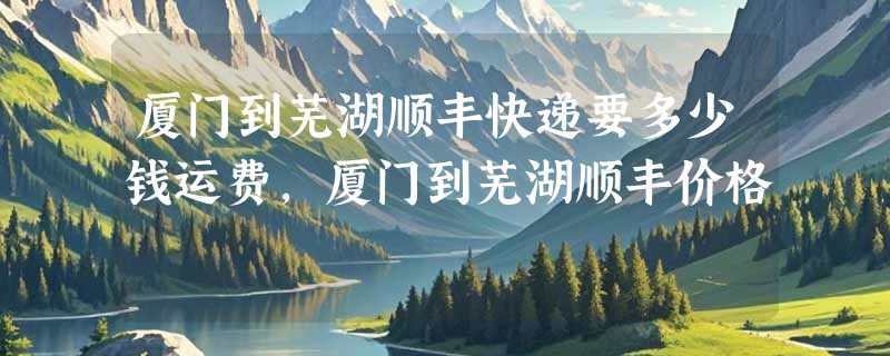 厦门到芜湖顺丰快递要多少钱运费，厦门到芜湖顺丰价格