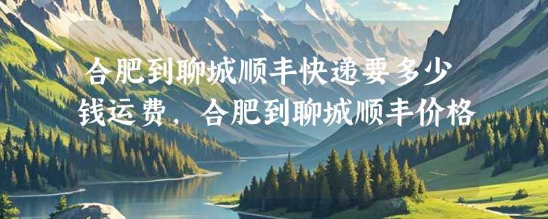 合肥到聊城顺丰快递要多少钱运费，合肥到聊城顺丰价格