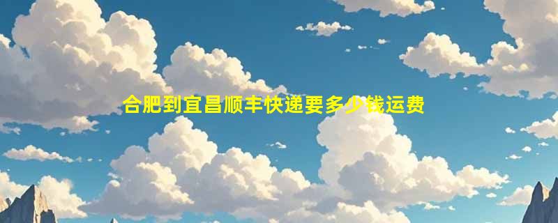 合肥到宜昌顺丰快递要多少钱运费，合肥到宜昌顺丰价格