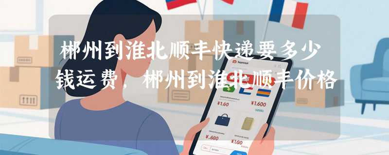 郴州到淮北顺丰快递要多少钱运费，郴州到淮北顺丰价格