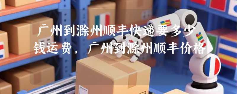 广州到滁州顺丰快递要多少钱运费，广州到滁州顺丰价格