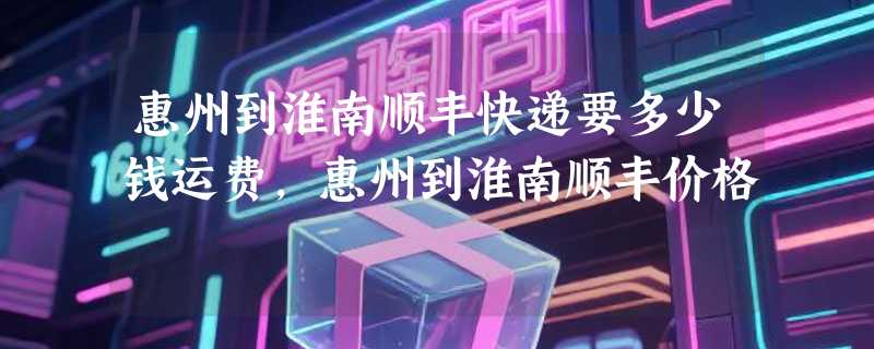 惠州到淮南顺丰快递要多少钱运费，惠州到淮南顺丰价格