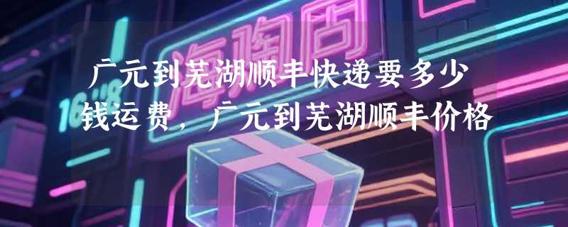 广元到芜湖顺丰快递要多少钱运费，广元到芜湖顺丰价格