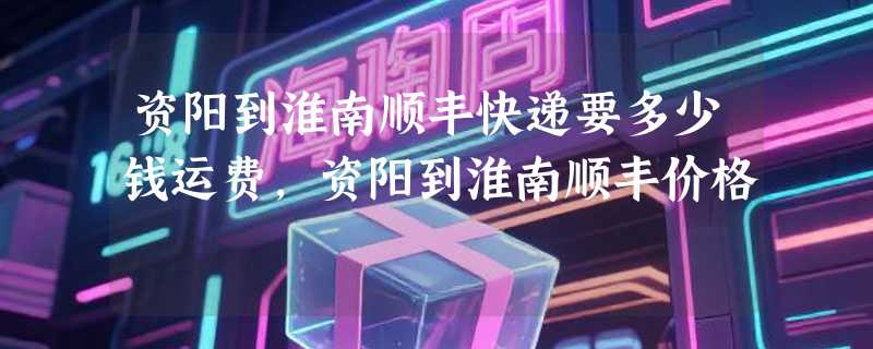 资阳到淮南顺丰快递要多少钱运费，资阳到淮南顺丰价格