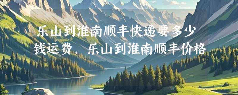 乐山到淮南顺丰快递要多少钱运费，乐山到淮南顺丰价格