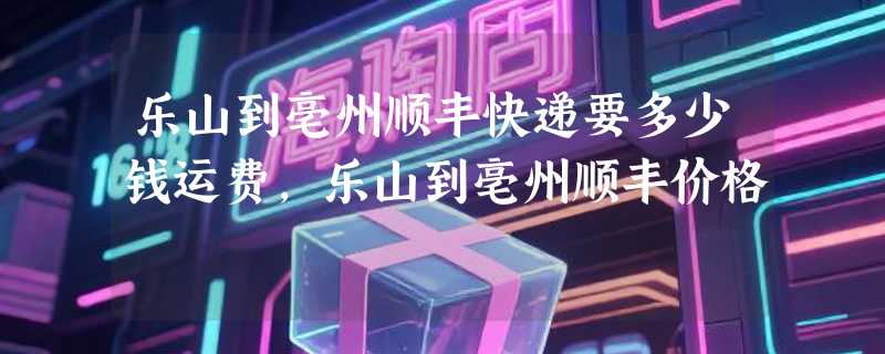 乐山到亳州顺丰快递要多少钱运费，乐山到亳州顺丰价格