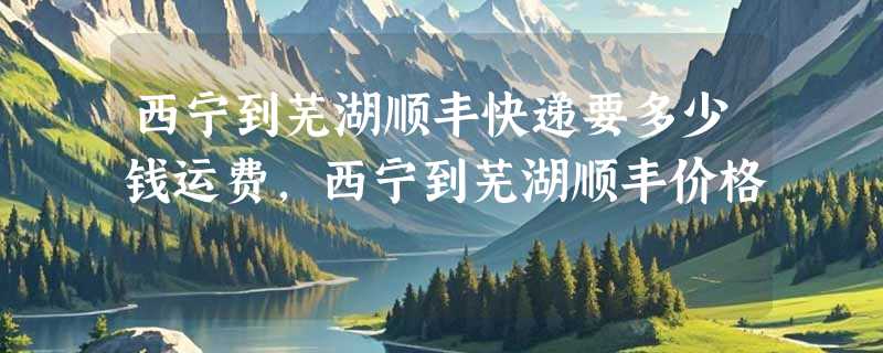 西宁到芜湖顺丰快递要多少钱运费，西宁到芜湖顺丰价格
