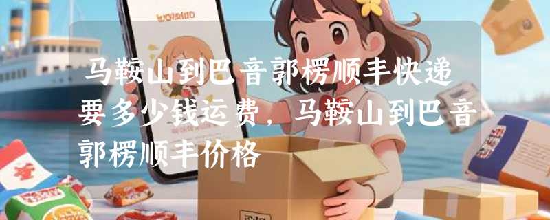 马鞍山到巴音郭楞顺丰快递要多少钱运费，马鞍山到巴音郭楞顺丰价格
