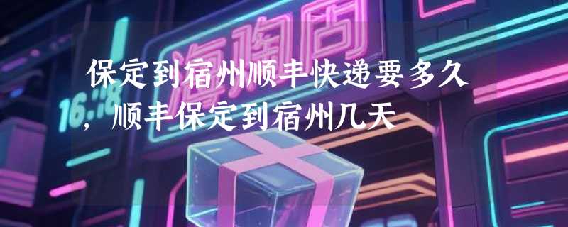 保定到宿州顺丰快递要多久，顺丰保定到宿州几天