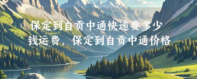 保定到自贡中通快递要多少钱运费，保定到自贡中通价格