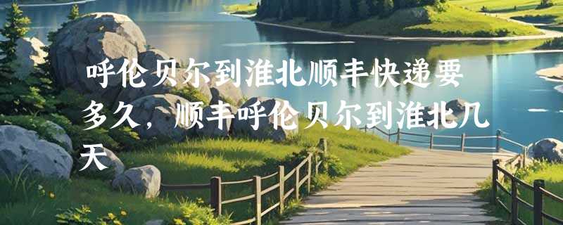 呼伦贝尔到淮北顺丰快递要多久，顺丰呼伦贝尔到淮北几天