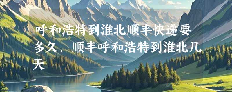 呼和浩特到淮北顺丰快递要多久，顺丰呼和浩特到淮北几天