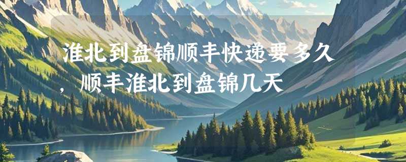 淮北到盘锦顺丰快递要多久，顺丰淮北到盘锦几天