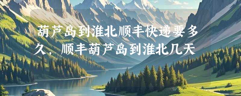 葫芦岛到淮北顺丰快递要多久，顺丰葫芦岛到淮北几天