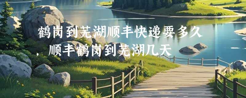 鹤岗到芜湖顺丰快递要多久，顺丰鹤岗到芜湖几天