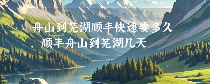 舟山到芜湖顺丰快递要多久，顺丰舟山到芜湖几天