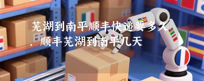 芜湖到南平顺丰快递要多久，顺丰芜湖到南平几天