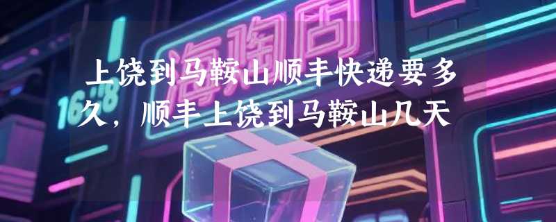 上饶到马鞍山顺丰快递要多久，顺丰上饶到马鞍山几天