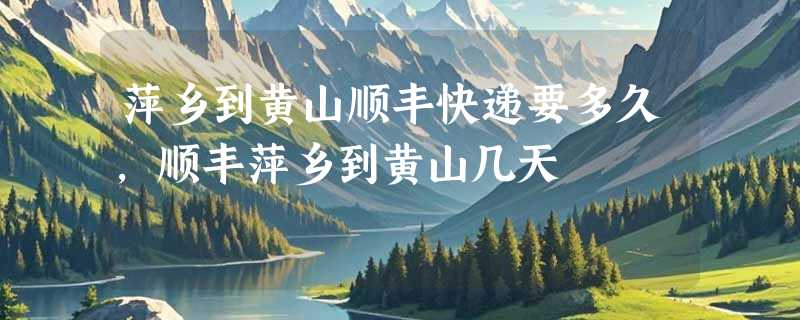 萍乡到黄山顺丰快递要多久，顺丰萍乡到黄山几天