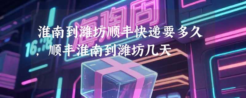 淮南到潍坊顺丰快递要多久，顺丰淮南到潍坊几天