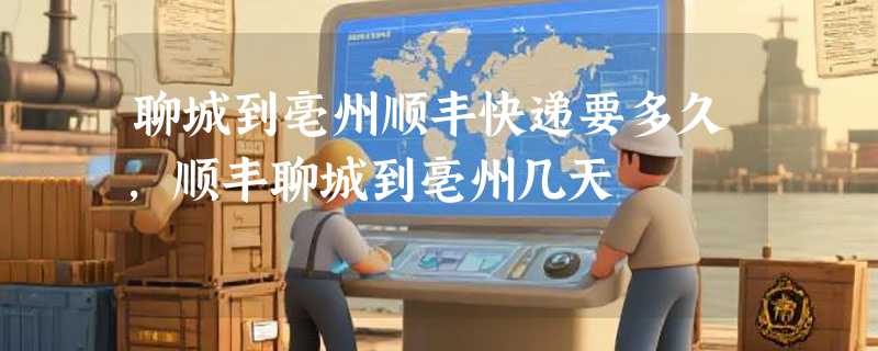 聊城到亳州顺丰快递要多久，顺丰聊城到亳州几天