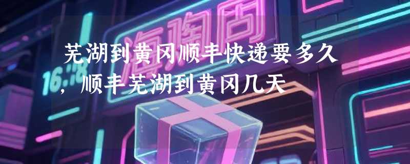 芜湖到黄冈顺丰快递要多久，顺丰芜湖到黄冈几天