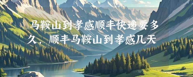 马鞍山到孝感顺丰快递要多久，顺丰马鞍山到孝感几天