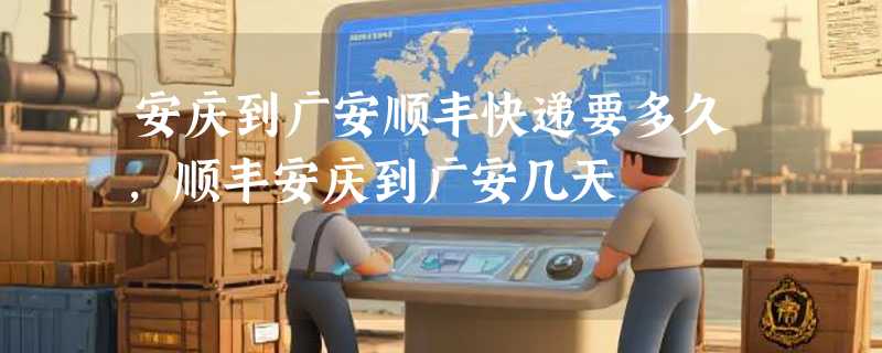 安庆到广安顺丰快递要多久，顺丰安庆到广安几天