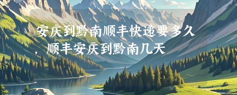 安庆到黔南顺丰快递要多久，顺丰安庆到黔南几天