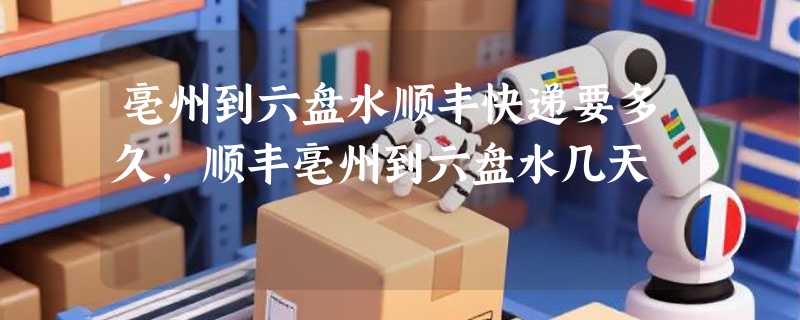 亳州到六盘水顺丰快递要多久，顺丰亳州到六盘水几天