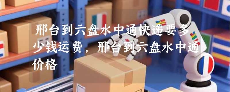 邢台到六盘水中通快递要多少钱运费，邢台到六盘水中通价格