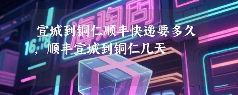 宣城到铜仁顺丰快递要多久，顺丰宣城到铜仁几天