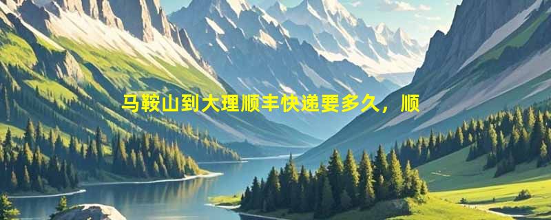 马鞍山到大理顺丰快递要多久，顺丰马鞍山到大理几天