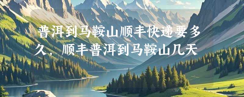 普洱到马鞍山顺丰快递要多久，顺丰普洱到马鞍山几天