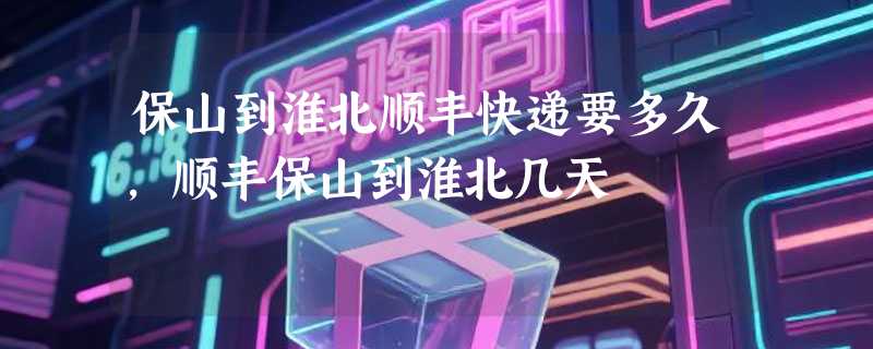 保山到淮北顺丰快递要多久，顺丰保山到淮北几天