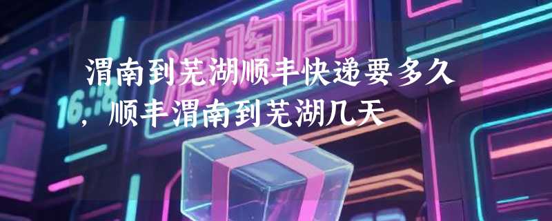 渭南到芜湖顺丰快递要多久，顺丰渭南到芜湖几天