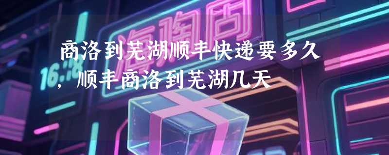 商洛到芜湖顺丰快递要多久，顺丰商洛到芜湖几天