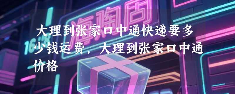 大理到张家口中通快递要多少钱运费，大理到张家口中通价格
