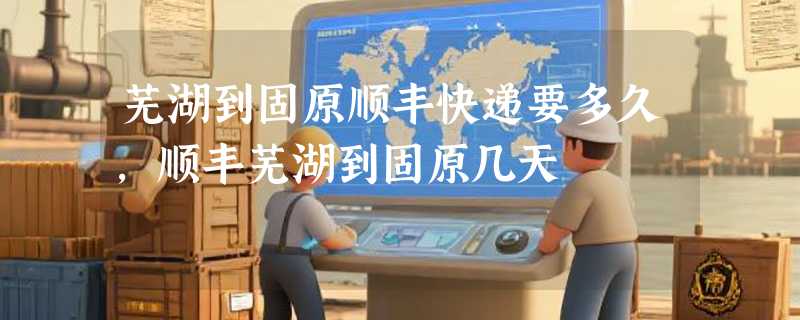 芜湖到固原顺丰快递要多久，顺丰芜湖到固原几天