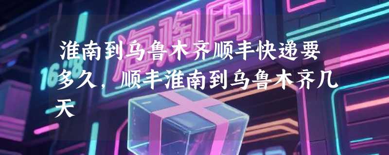 淮南到乌鲁木齐顺丰快递要多久，顺丰淮南到乌鲁木齐几天