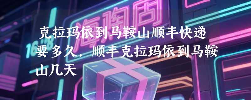 克拉玛依到马鞍山顺丰快递要多久，顺丰克拉玛依到马鞍山几天