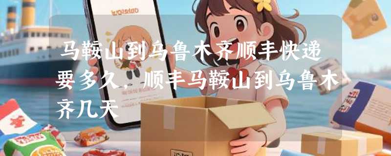 马鞍山到乌鲁木齐顺丰快递要多久，顺丰马鞍山到乌鲁木齐几天