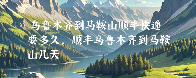 乌鲁木齐到马鞍山顺丰快递要多久，顺丰乌鲁木齐到马鞍山几天