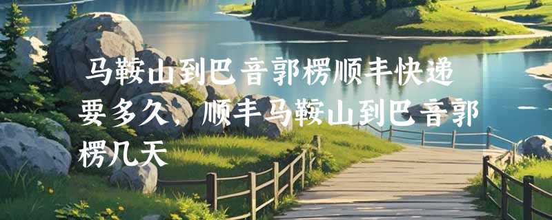 马鞍山到巴音郭楞顺丰快递要多久，顺丰马鞍山到巴音郭楞几天