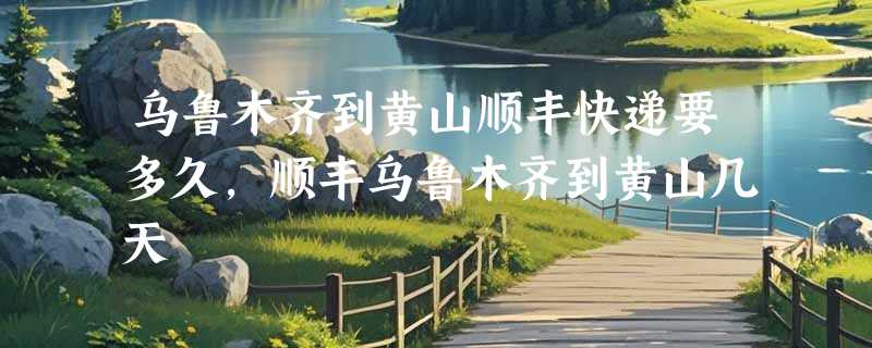 乌鲁木齐到黄山顺丰快递要多久，顺丰乌鲁木齐到黄山几天