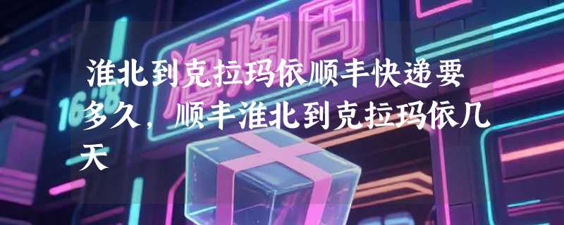 淮北到克拉玛依顺丰快递要多久，顺丰淮北到克拉玛依几天