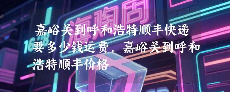 嘉峪关到呼和浩特顺丰快递要多少钱运费，嘉峪关到呼和浩特顺丰价格