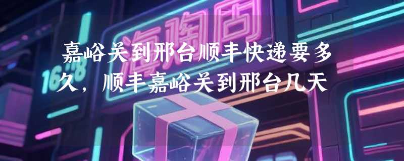 嘉峪关到邢台顺丰快递要多久，顺丰嘉峪关到邢台几天