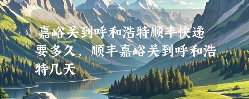 嘉峪关到呼和浩特顺丰快递要多久，顺丰嘉峪关到呼和浩特几天